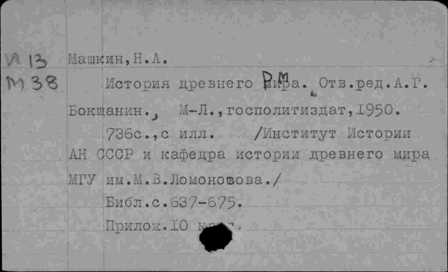 ﻿/\ |	I ла шк и н, Н. А.
м зг История древнего $1$>а. Отв.ред.А.Г.
Бокщанин.М-Л.,госполитиздат,1950.
736с.,с илл. /Институт Истории АН СССР и кафедра истории древнего мира
МГУ им.М.З.Ломоносова./
Библ.с.637-675«
Прилод.10 .